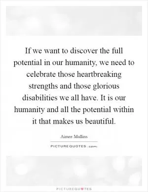 If we want to discover the full potential in our humanity, we need to celebrate those heartbreaking strengths and those glorious disabilities we all have. It is our humanity and all the potential within it that makes us beautiful Picture Quote #1