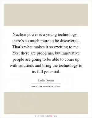 Nuclear power is a young technology - there’s so much more to be discovered. That’s what makes it so exciting to me. Yes, there are problems, but innovative people are going to be able to come up with solutions and bring the technology to its full potential Picture Quote #1