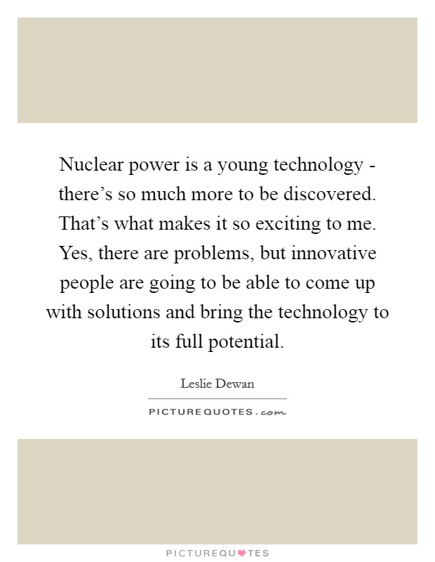 Nuclear power is a young technology - there's so much more to be discovered. That's what makes it so exciting to me. Yes, there are problems, but innovative people are going to be able to come up with solutions and bring the technology to its full potential. Picture Quote #1