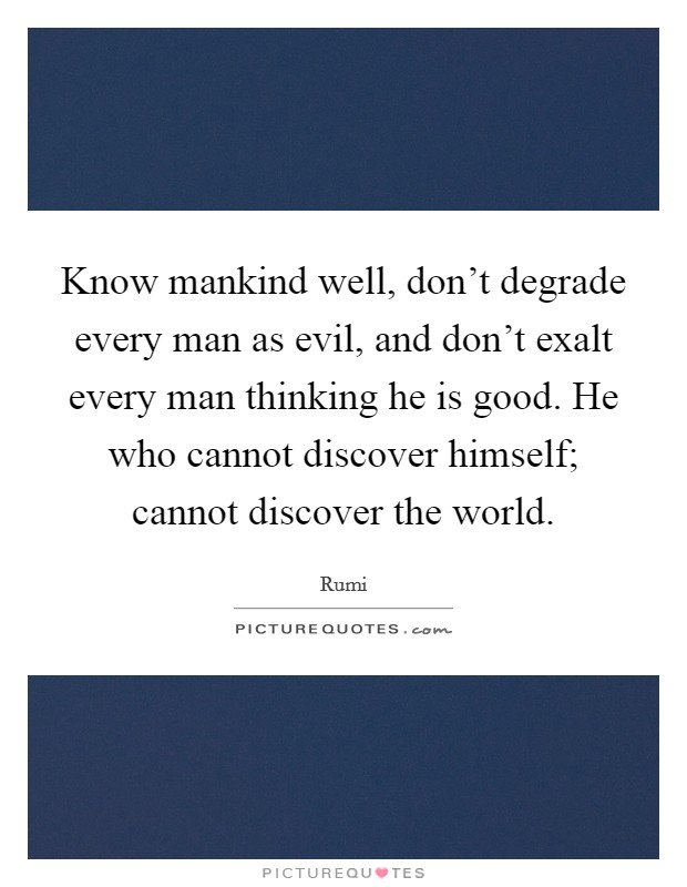 Know mankind well, don't degrade every man as evil, and don't exalt every man thinking he is good. He who cannot discover himself; cannot discover the world. Picture Quote #1