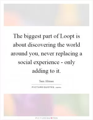 The biggest part of Loopt is about discovering the world around you, never replacing a social experience - only adding to it Picture Quote #1