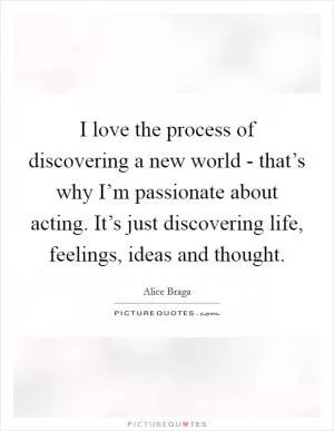 I love the process of discovering a new world - that’s why I’m passionate about acting. It’s just discovering life, feelings, ideas and thought Picture Quote #1