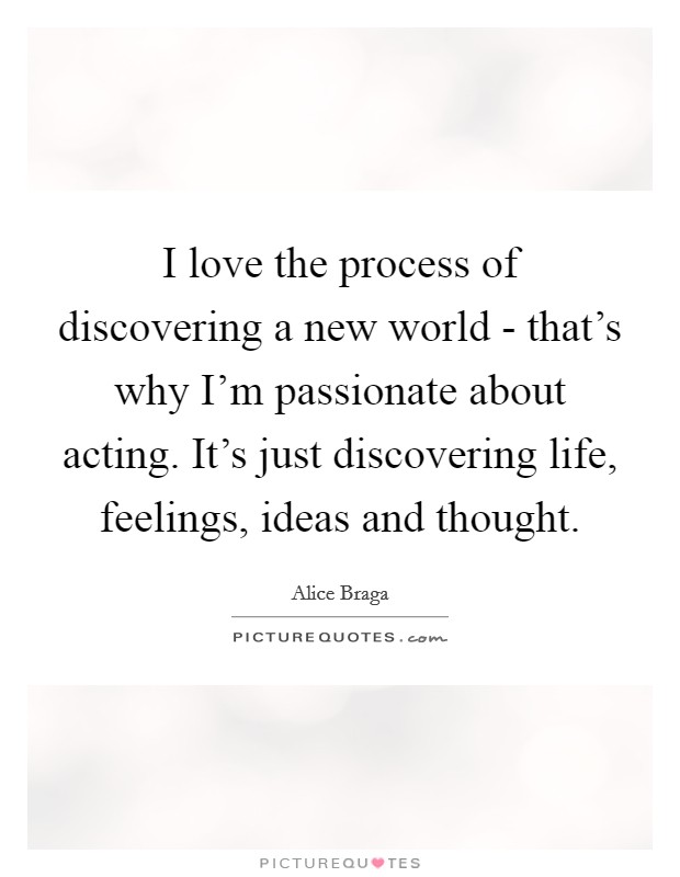 I love the process of discovering a new world - that's why I'm passionate about acting. It's just discovering life, feelings, ideas and thought. Picture Quote #1