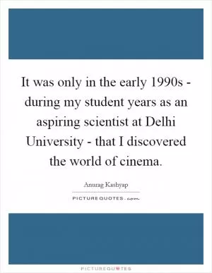 It was only in the early 1990s - during my student years as an aspiring scientist at Delhi University - that I discovered the world of cinema Picture Quote #1