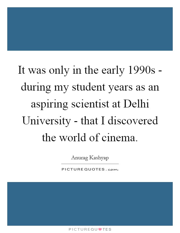 It was only in the early 1990s - during my student years as an aspiring scientist at Delhi University - that I discovered the world of cinema. Picture Quote #1