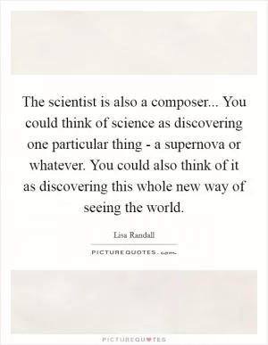 The scientist is also a composer... You could think of science as discovering one particular thing - a supernova or whatever. You could also think of it as discovering this whole new way of seeing the world Picture Quote #1