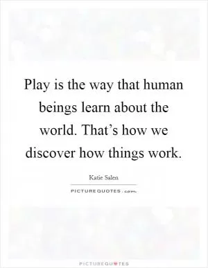 Play is the way that human beings learn about the world. That’s how we discover how things work Picture Quote #1