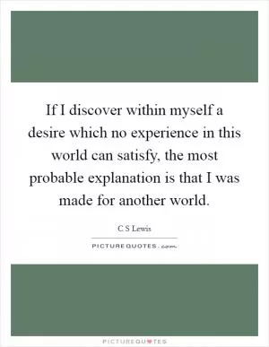 If I discover within myself a desire which no experience in this world can satisfy, the most probable explanation is that I was made for another world Picture Quote #1
