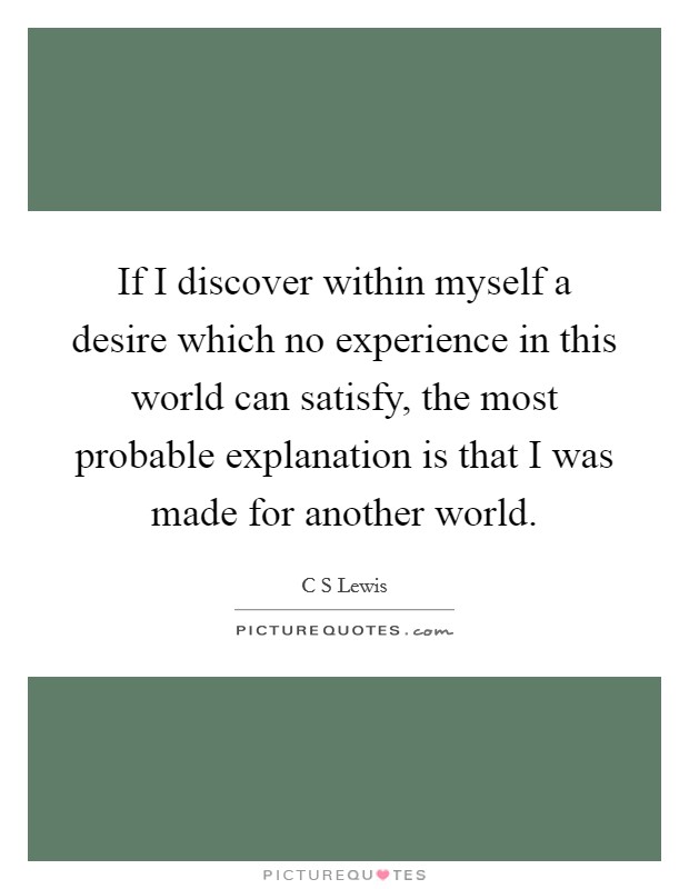 If I discover within myself a desire which no experience in this world can satisfy, the most probable explanation is that I was made for another world. Picture Quote #1