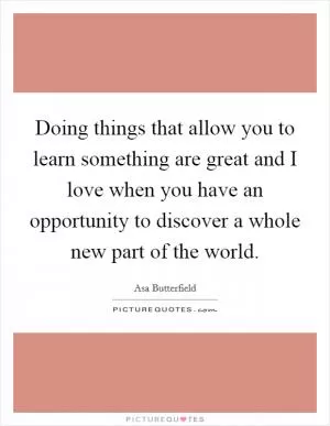 Doing things that allow you to learn something are great and I love when you have an opportunity to discover a whole new part of the world Picture Quote #1
