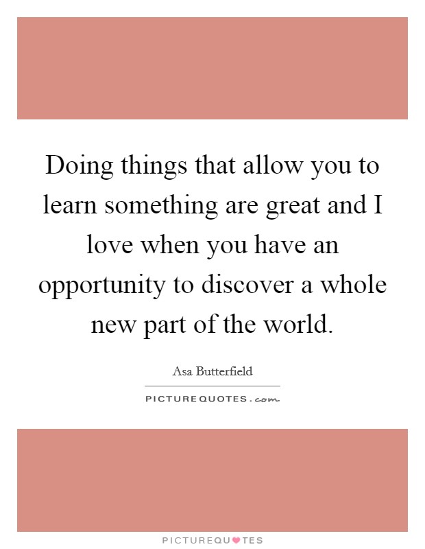 Doing things that allow you to learn something are great and I love when you have an opportunity to discover a whole new part of the world. Picture Quote #1