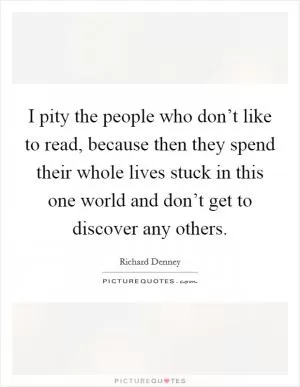 I pity the people who don’t like to read, because then they spend their whole lives stuck in this one world and don’t get to discover any others Picture Quote #1