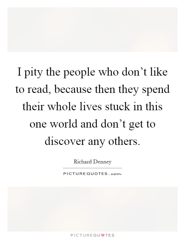 I pity the people who don't like to read, because then they spend their whole lives stuck in this one world and don't get to discover any others. Picture Quote #1