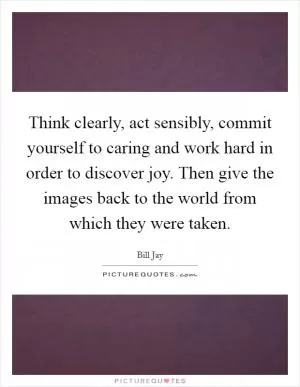 Think clearly, act sensibly, commit yourself to caring and work hard in order to discover joy. Then give the images back to the world from which they were taken Picture Quote #1