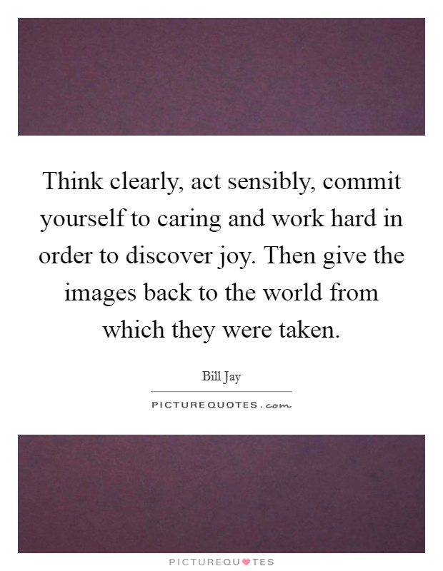Think clearly, act sensibly, commit yourself to caring and work hard in order to discover joy. Then give the images back to the world from which they were taken. Picture Quote #1