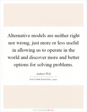 Alternative models are neither right nor wrong, just more or less useful in allowing us to operate in the world and discover more and better options for solving problems Picture Quote #1