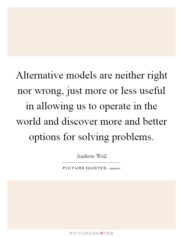 Alternative models are neither right nor wrong, just more or less useful in allowing us to operate in the world and discover more and better options for solving problems. Picture Quote #1