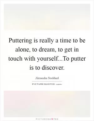 Puttering is really a time to be alone, to dream, to get in touch with yourself...To putter is to discover Picture Quote #1