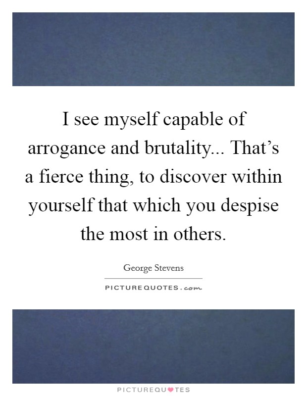 I see myself capable of arrogance and brutality... That's a fierce thing, to discover within yourself that which you despise the most in others. Picture Quote #1