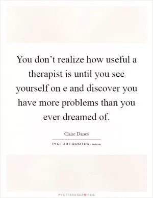 You don’t realize how useful a therapist is until you see yourself on e and discover you have more problems than you ever dreamed of Picture Quote #1