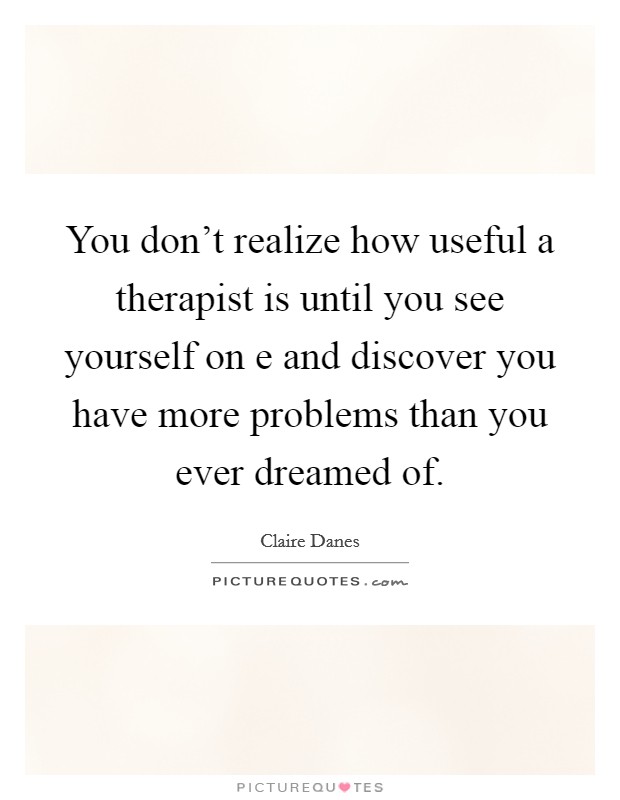 You don't realize how useful a therapist is until you see yourself on e and discover you have more problems than you ever dreamed of. Picture Quote #1