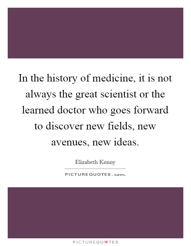 In the history of medicine, it is not always the great scientist or the learned doctor who goes forward to discover new fields, new avenues, new ideas. Picture Quote #1