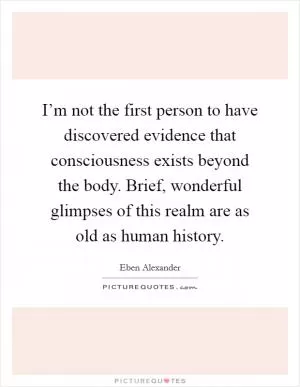 I’m not the first person to have discovered evidence that consciousness exists beyond the body. Brief, wonderful glimpses of this realm are as old as human history Picture Quote #1