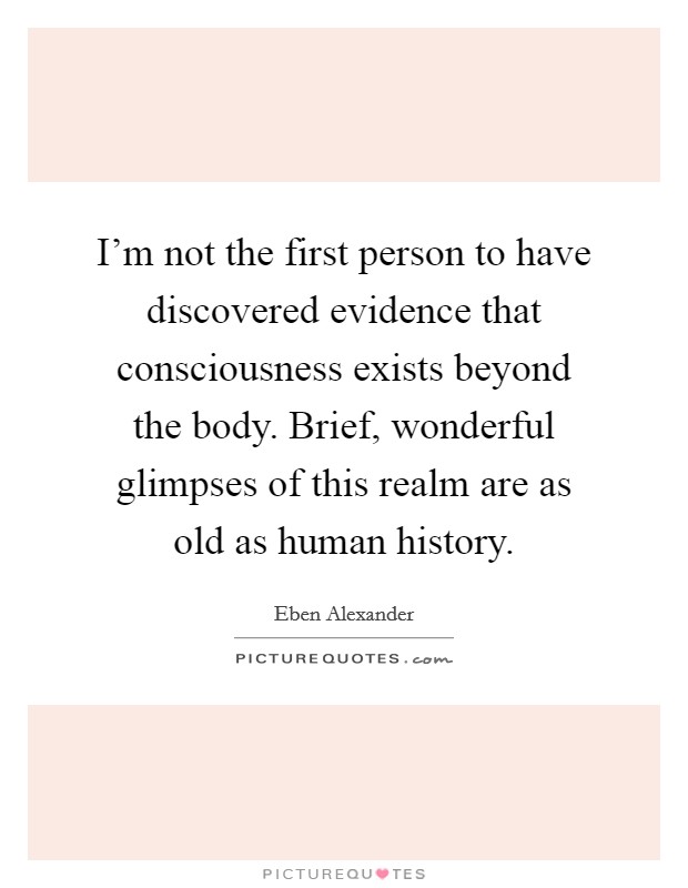 I'm not the first person to have discovered evidence that consciousness exists beyond the body. Brief, wonderful glimpses of this realm are as old as human history. Picture Quote #1