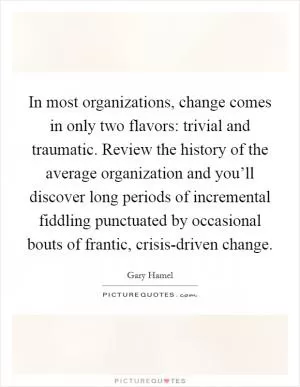 In most organizations, change comes in only two flavors: trivial and traumatic. Review the history of the average organization and you’ll discover long periods of incremental fiddling punctuated by occasional bouts of frantic, crisis-driven change Picture Quote #1