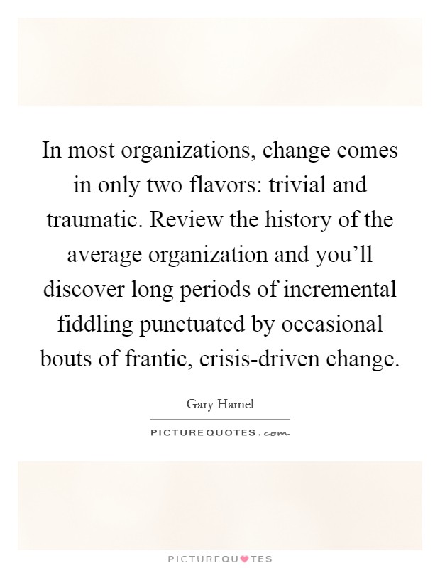 In most organizations, change comes in only two flavors: trivial and traumatic. Review the history of the average organization and you’ll discover long periods of incremental fiddling punctuated by occasional bouts of frantic, crisis-driven change Picture Quote #1