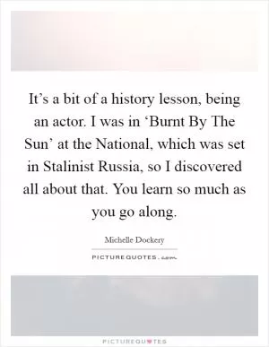 It’s a bit of a history lesson, being an actor. I was in ‘Burnt By The Sun’ at the National, which was set in Stalinist Russia, so I discovered all about that. You learn so much as you go along Picture Quote #1
