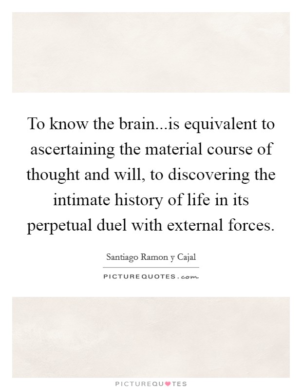 To know the brain...is equivalent to ascertaining the material course of thought and will, to discovering the intimate history of life in its perpetual duel with external forces. Picture Quote #1