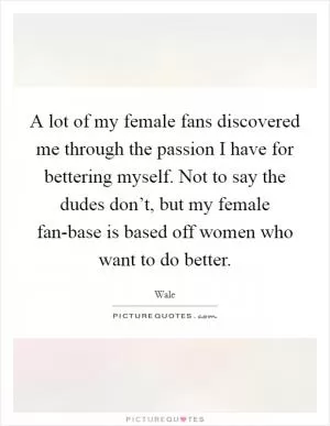 A lot of my female fans discovered me through the passion I have for bettering myself. Not to say the dudes don’t, but my female fan-base is based off women who want to do better Picture Quote #1