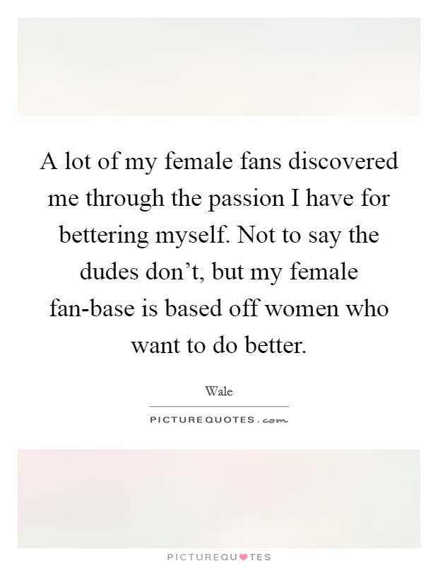 A lot of my female fans discovered me through the passion I have for bettering myself. Not to say the dudes don't, but my female fan-base is based off women who want to do better. Picture Quote #1