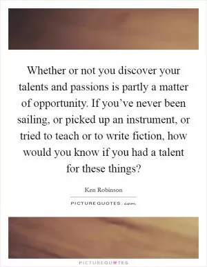 Whether or not you discover your talents and passions is partly a matter of opportunity. If you’ve never been sailing, or picked up an instrument, or tried to teach or to write fiction, how would you know if you had a talent for these things? Picture Quote #1