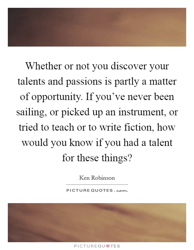 Whether or not you discover your talents and passions is partly a matter of opportunity. If you've never been sailing, or picked up an instrument, or tried to teach or to write fiction, how would you know if you had a talent for these things? Picture Quote #1