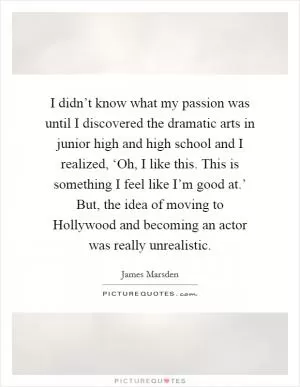 I didn’t know what my passion was until I discovered the dramatic arts in junior high and high school and I realized, ‘Oh, I like this. This is something I feel like I’m good at.’ But, the idea of moving to Hollywood and becoming an actor was really unrealistic Picture Quote #1