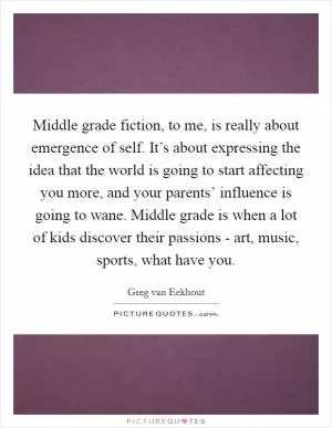 Middle grade fiction, to me, is really about emergence of self. It’s about expressing the idea that the world is going to start affecting you more, and your parents’ influence is going to wane. Middle grade is when a lot of kids discover their passions - art, music, sports, what have you Picture Quote #1