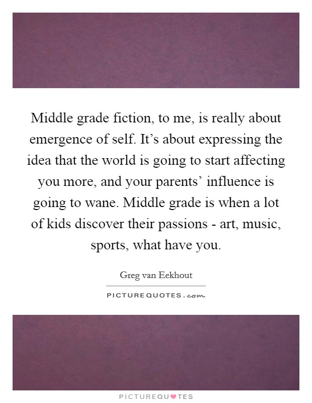 Middle grade fiction, to me, is really about emergence of self. It's about expressing the idea that the world is going to start affecting you more, and your parents' influence is going to wane. Middle grade is when a lot of kids discover their passions - art, music, sports, what have you. Picture Quote #1