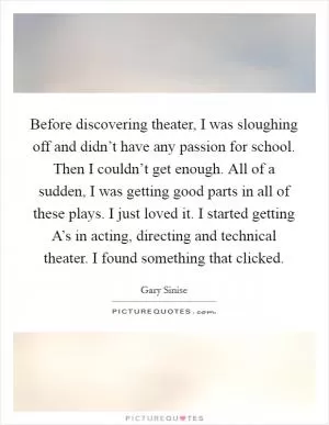 Before discovering theater, I was sloughing off and didn’t have any passion for school. Then I couldn’t get enough. All of a sudden, I was getting good parts in all of these plays. I just loved it. I started getting A’s in acting, directing and technical theater. I found something that clicked Picture Quote #1