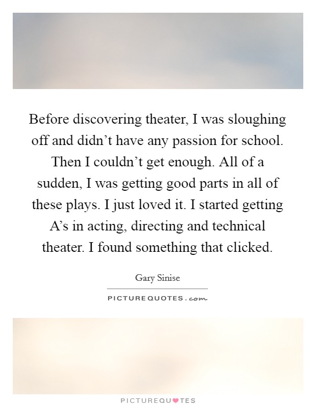 Before discovering theater, I was sloughing off and didn't have any passion for school. Then I couldn't get enough. All of a sudden, I was getting good parts in all of these plays. I just loved it. I started getting A's in acting, directing and technical theater. I found something that clicked. Picture Quote #1