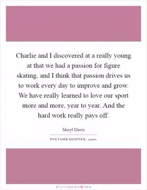 Charlie and I discovered at a really young at that we had a passion for figure skating, and I think that passion drives us to work every day to improve and grow. We have really learned to love our sport more and more, year to year. And the hard work really pays off Picture Quote #1