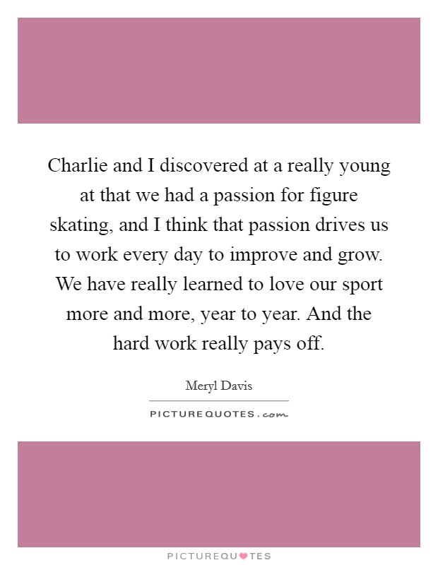 Charlie and I discovered at a really young at that we had a passion for figure skating, and I think that passion drives us to work every day to improve and grow. We have really learned to love our sport more and more, year to year. And the hard work really pays off. Picture Quote #1