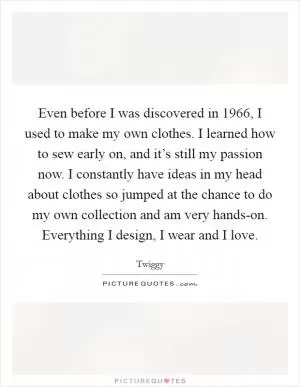 Even before I was discovered in 1966, I used to make my own clothes. I learned how to sew early on, and it’s still my passion now. I constantly have ideas in my head about clothes so jumped at the chance to do my own collection and am very hands-on. Everything I design, I wear and I love Picture Quote #1