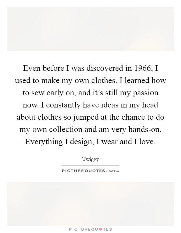 Even before I was discovered in 1966, I used to make my own clothes. I learned how to sew early on, and it's still my passion now. I constantly have ideas in my head about clothes so jumped at the chance to do my own collection and am very hands-on. Everything I design, I wear and I love. Picture Quote #1