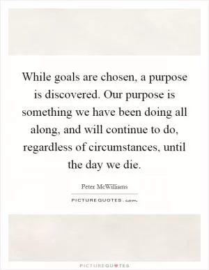 While goals are chosen, a purpose is discovered. Our purpose is something we have been doing all along, and will continue to do, regardless of circumstances, until the day we die Picture Quote #1