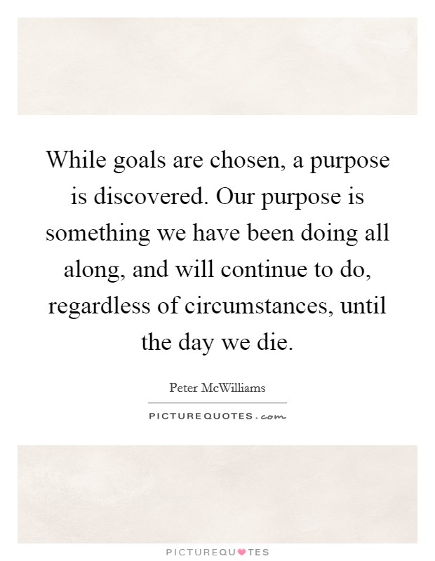 While goals are chosen, a purpose is discovered. Our purpose is something we have been doing all along, and will continue to do, regardless of circumstances, until the day we die. Picture Quote #1