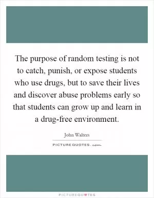 The purpose of random testing is not to catch, punish, or expose students who use drugs, but to save their lives and discover abuse problems early so that students can grow up and learn in a drug-free environment Picture Quote #1