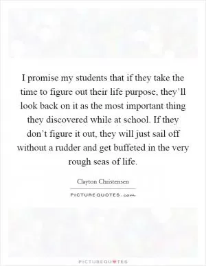 I promise my students that if they take the time to figure out their life purpose, they’ll look back on it as the most important thing they discovered while at school. If they don’t figure it out, they will just sail off without a rudder and get buffeted in the very rough seas of life Picture Quote #1