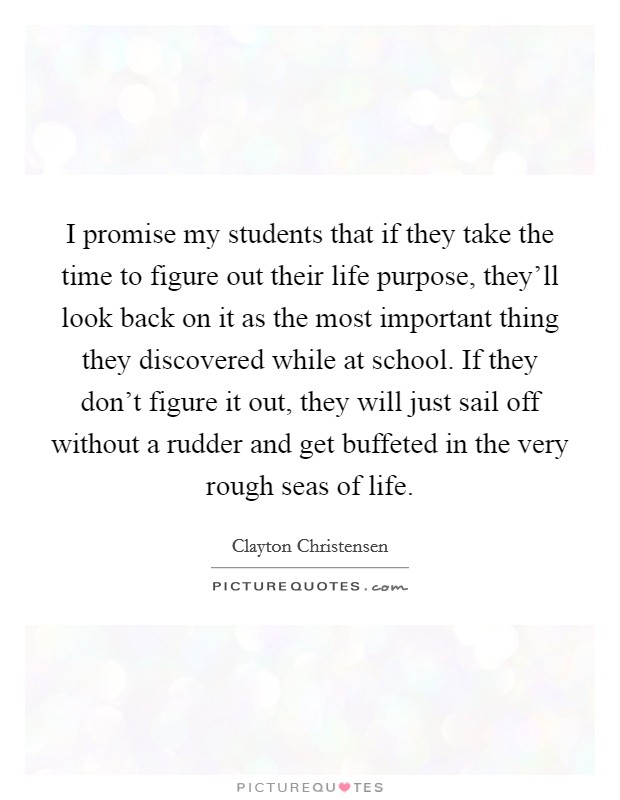 I promise my students that if they take the time to figure out their life purpose, they'll look back on it as the most important thing they discovered while at school. If they don't figure it out, they will just sail off without a rudder and get buffeted in the very rough seas of life. Picture Quote #1